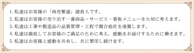 1. 私達はお客様の「商売繁盛」請負人です。
2. 私達はお客様の売り出す一番商品・サービス・看板メニューを大切に考えます。
3. 私達は工事や製造品の品質管理・工程で競合他社を凌駕します。
4. 私達は徹底してお客様のご満足のために考え、感動をお届けするために働きます。
5. 私達はお客様と感動を共有し、共に繁栄し続けます。