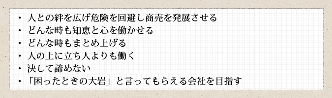 ・人との絆を広げ危険を回避し商売を発展させる
・どんな時も知恵と心を働かせる
・どんな時もまとめ上げる
・人の上に立ち人よりも働く
・決して諦めない
・「困ったときの大岩」と言ってもらえる会社を目指す