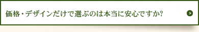 価格・デザインだけで選ぶのは本当に安心ですか？