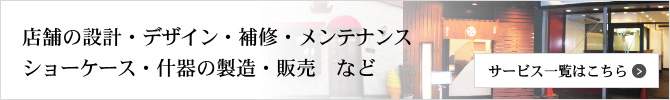 店舗の設計・デザイン・補修・メンテナンス
			ショーケース・什器の製造・販売　など
			サービス一覧はこちら