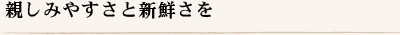 親しみやすさと新鮮さを