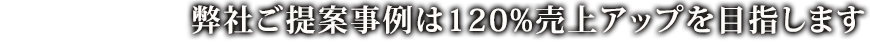 弊社ご提案事例は120%売上アップを目指します