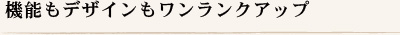 機能もデザインもワンランクアップ